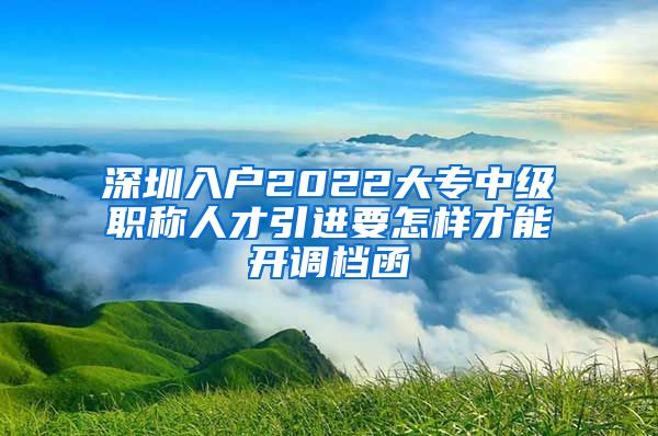 深圳入户2022大专中级职称人才引进要怎样才能开调档函