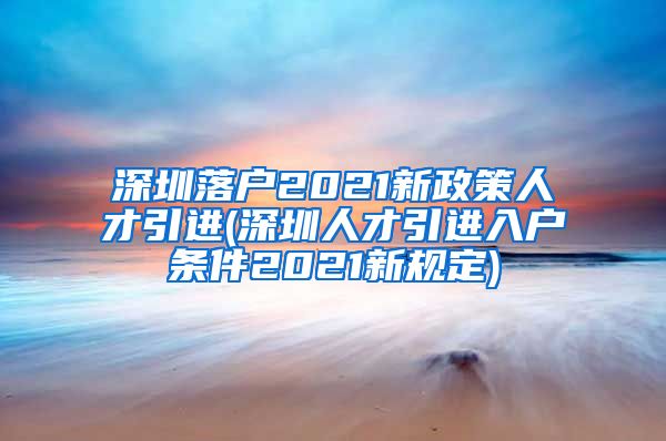 深圳落户2021新政策人才引进(深圳人才引进入户条件2021新规定)