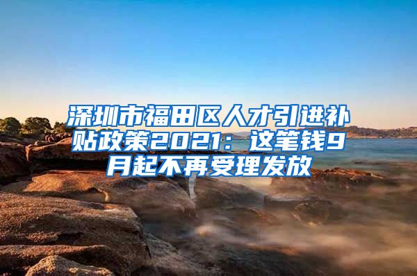 深圳市福田区人才引进补贴政策2021：这笔钱9月起不再受理发放