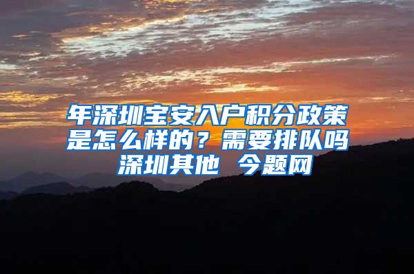 年深圳宝安入户积分政策是怎么样的？需要排队吗 深圳其他 今题网