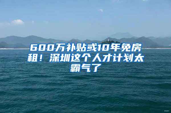 600万补贴或10年免房租！深圳这个人才计划太霸气了