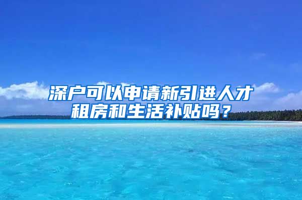 深户可以申请新引进人才租房和生活补贴吗？