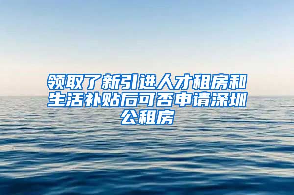 领取了新引进人才租房和生活补贴后可否申请深圳公租房