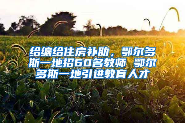 给编给住房补助，鄂尔多斯一地招60名教师 鄂尔多斯一地引进教育人才