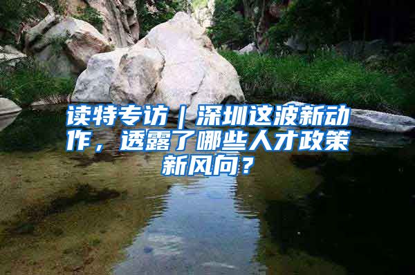 读特专访｜深圳这波新动作，透露了哪些人才政策新风向？