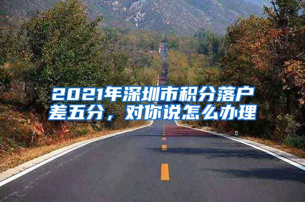 2021年深圳市积分落户差五分，对你说怎么办理