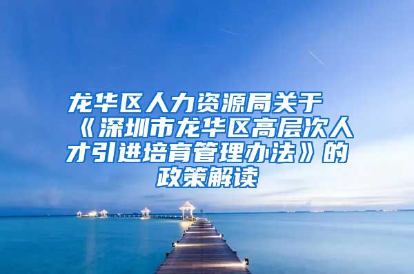 龙华区人力资源局关于《深圳市龙华区高层次人才引进培育管理办法》的政策解读