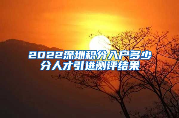 2022深圳积分入户多少分人才引进测评结果