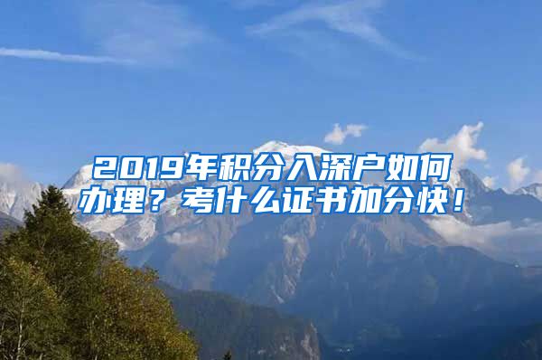 2019年积分入深户如何办理？考什么证书加分快！