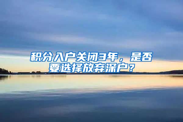 积分入户关闭3年，是否要选择放弃深户？