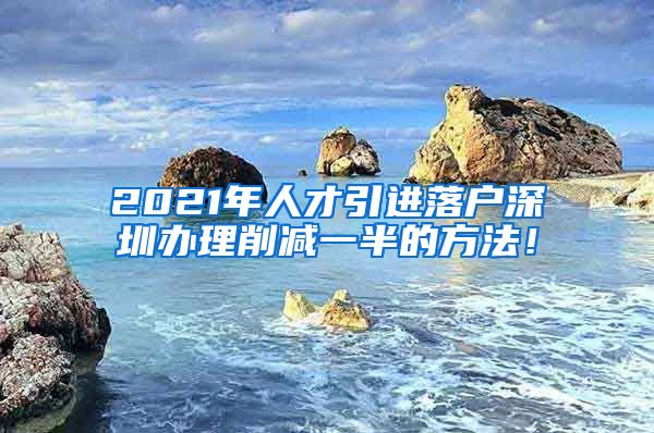 2021年人才引进落户深圳办理削减一半的方法！