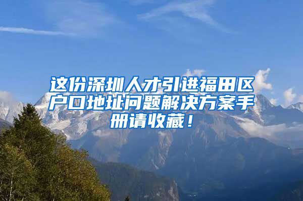 这份深圳人才引进福田区户口地址问题解决方案手册请收藏！