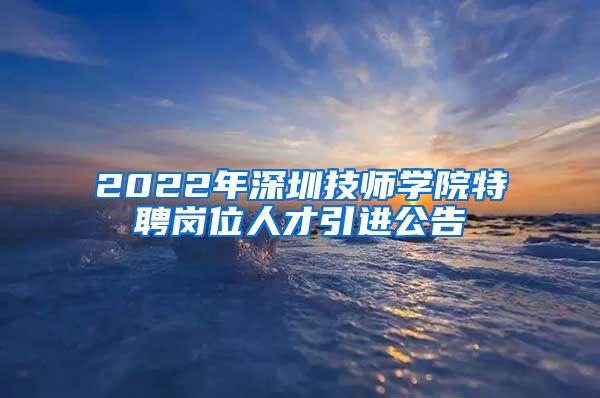 2022年深圳技师学院特聘岗位人才引进公告