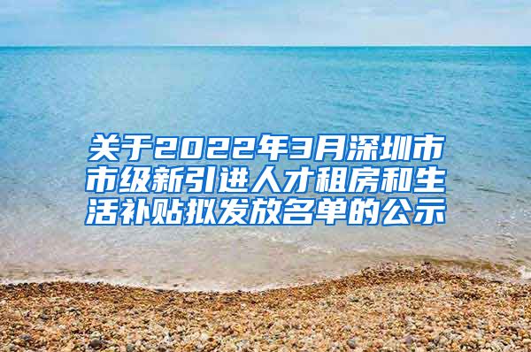 关于2022年3月深圳市市级新引进人才租房和生活补贴拟发放名单的公示