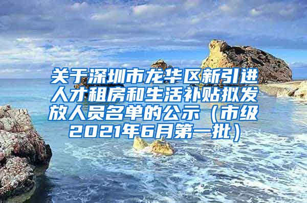 关于深圳市龙华区新引进人才租房和生活补贴拟发放人员名单的公示（市级2021年6月第一批）