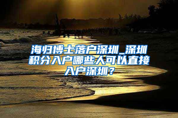 海归博士落户深圳_深圳积分入户哪些人可以直接入户深圳？