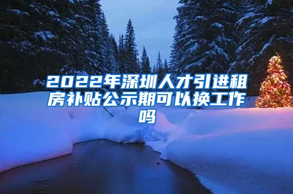 2022年深圳人才引进租房补贴公示期可以换工作吗