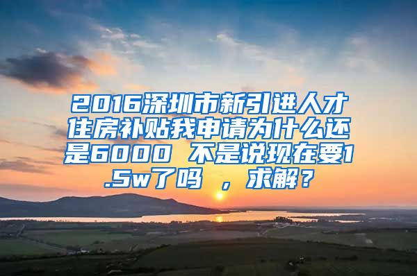 2016深圳市新引进人才住房补贴我申请为什么还是6000 不是说现在要1.5w了吗 ，求解？