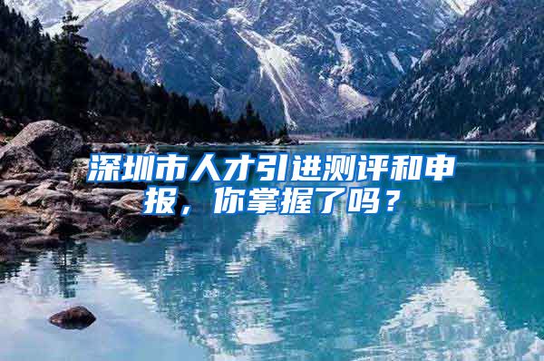 深圳市人才引进测评和申报，你掌握了吗？