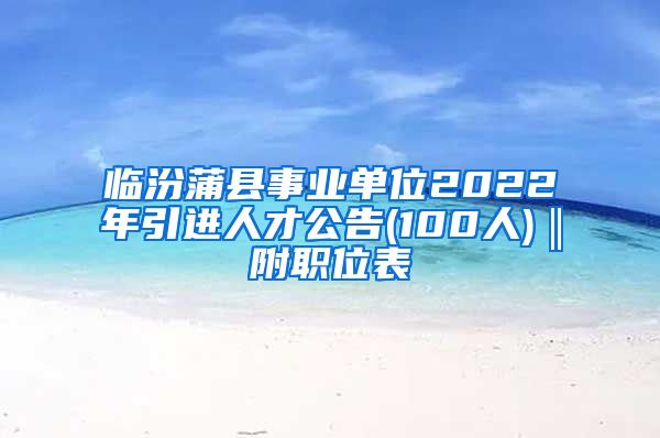 临汾蒲县事业单位2022年引进人才公告(100人)‖附职位表