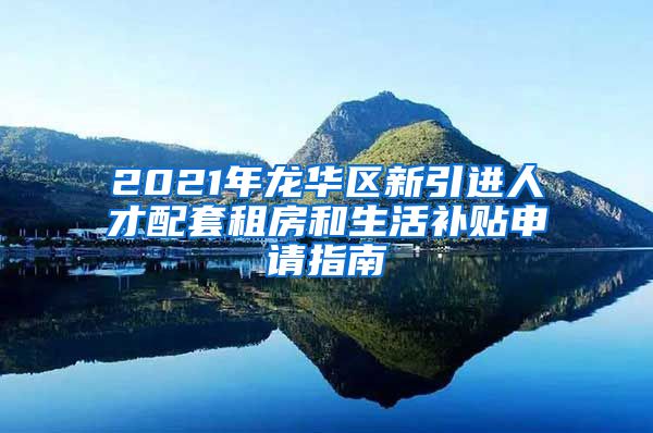 2021年龙华区新引进人才配套租房和生活补贴申请指南