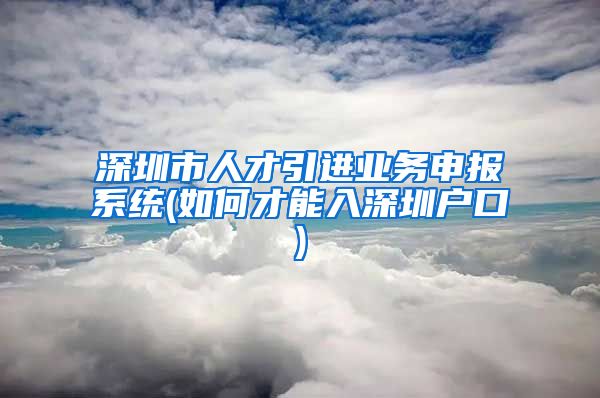 深圳市人才引进业务申报系统(如何才能入深圳户口)