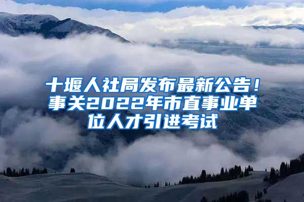 十堰人社局发布最新公告！事关2022年市直事业单位人才引进考试