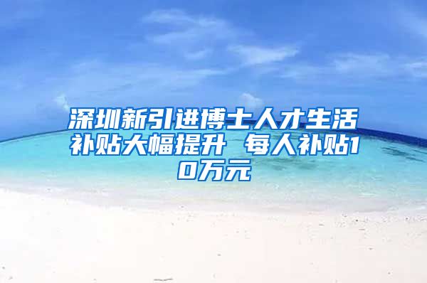 深圳新引进博士人才生活补贴大幅提升 每人补贴10万元