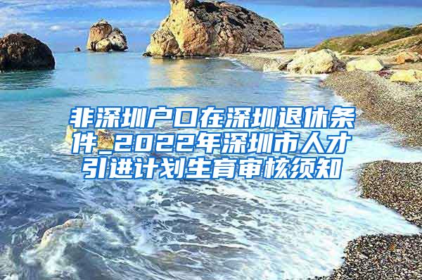 非深圳户口在深圳退休条件_2022年深圳市人才引进计划生育审核须知