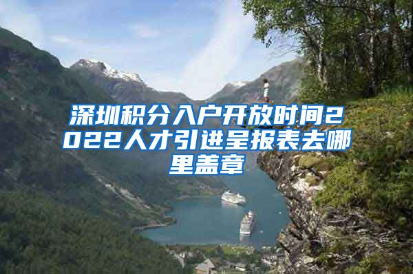 深圳积分入户开放时间2022人才引进呈报表去哪里盖章