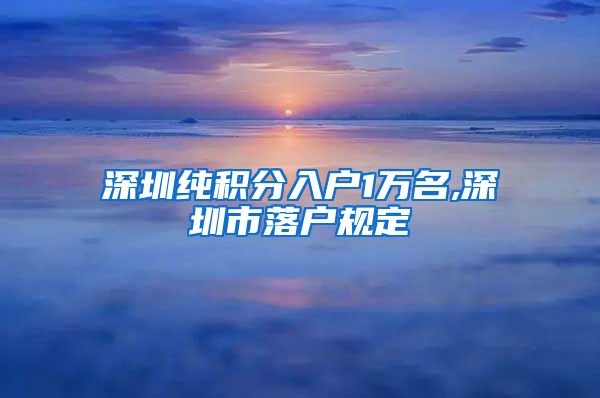 深圳纯积分入户1万名,深圳市落户规定