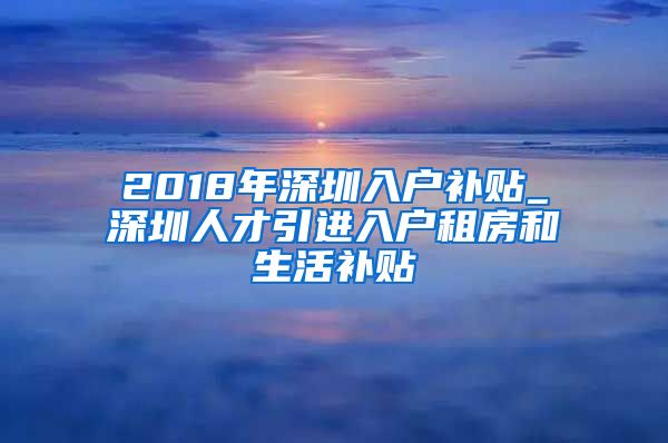 2018年深圳入户补贴_深圳人才引进入户租房和生活补贴