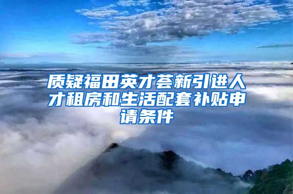 质疑福田英才荟新引进人才租房和生活配套补贴申请条件