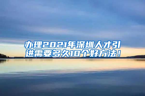 办理2021年深圳人才引进需要多久10个好方法！