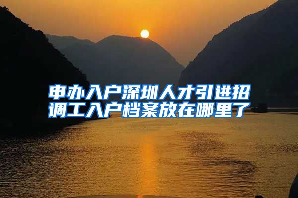 申办入户深圳人才引进招调工入户档案放在哪里了