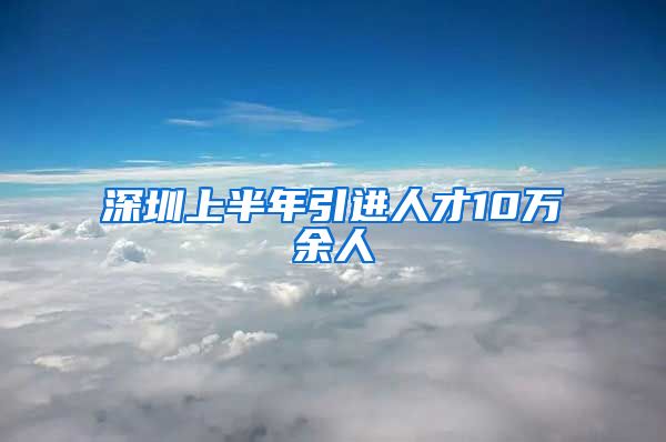 深圳上半年引进人才10万余人