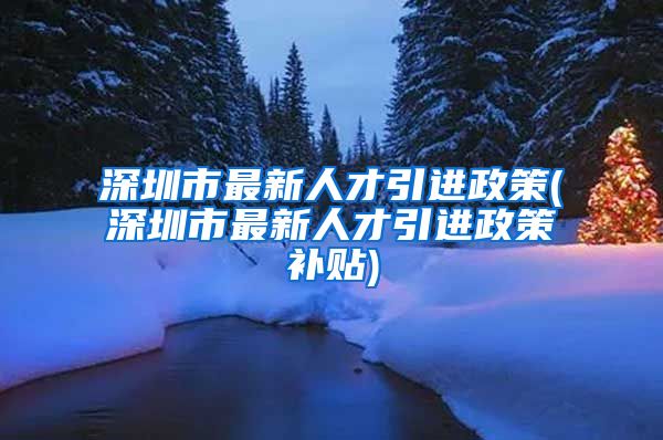 深圳市最新人才引进政策(深圳市最新人才引进政策补贴)