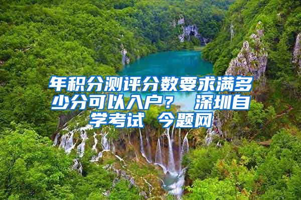 年积分测评分数要求满多少分可以入户？ 深圳自学考试 今题网