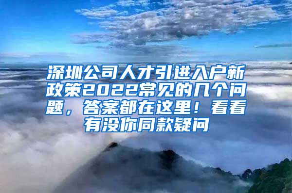 深圳公司人才引进入户新政策2022常见的几个问题，答案都在这里！看看有没你同款疑问