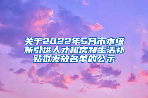 关于2022年5月市本级新引进人才租房和生活补贴拟发放名单的公示