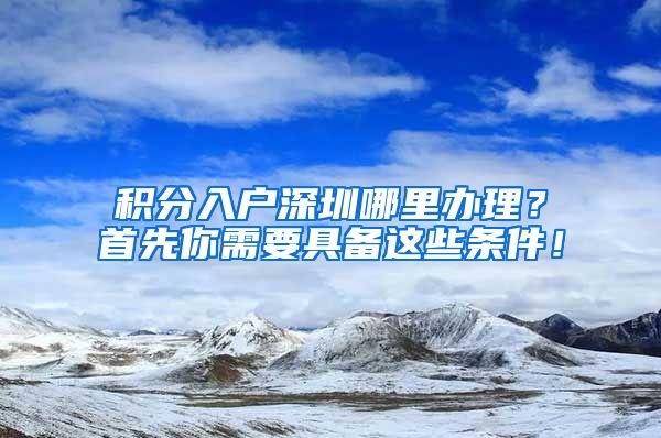 积分入户深圳哪里办理？首先你需要具备这些条件！