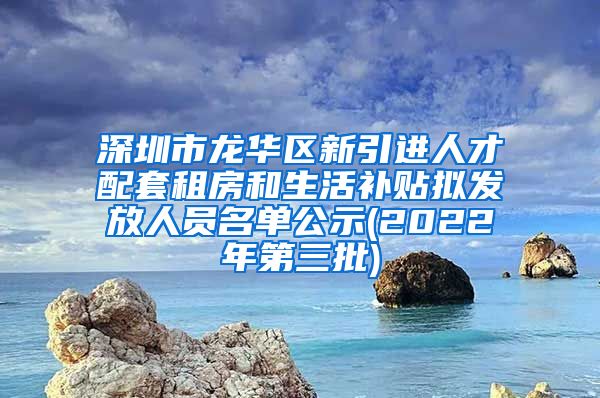 深圳市龙华区新引进人才配套租房和生活补贴拟发放人员名单公示(2022年第三批)