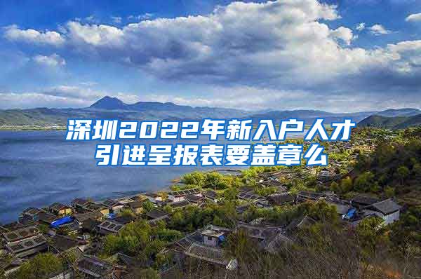 深圳2022年新入户人才引进呈报表要盖章么