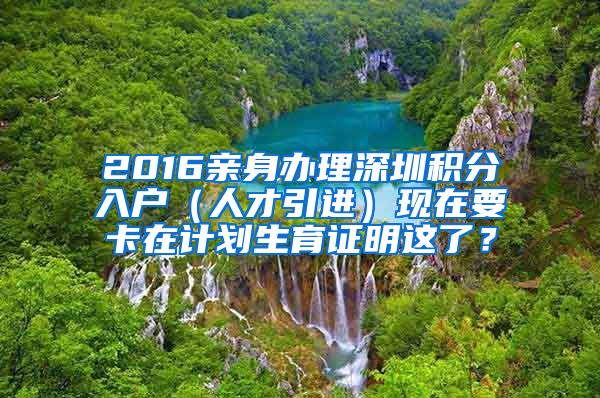 2016亲身办理深圳积分入户（人才引进）现在要卡在计划生育证明这了？