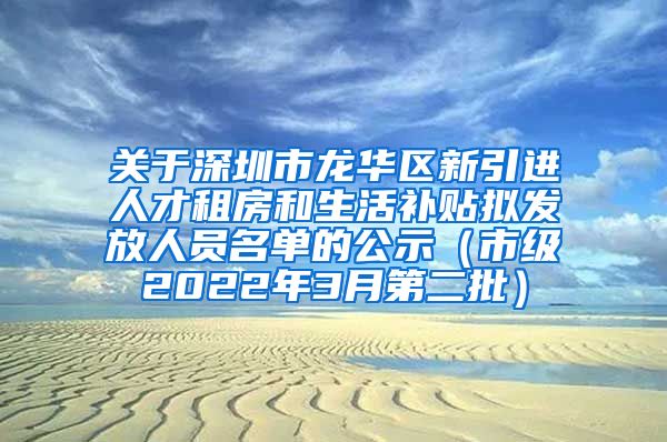 关于深圳市龙华区新引进人才租房和生活补贴拟发放人员名单的公示（市级2022年3月第二批）