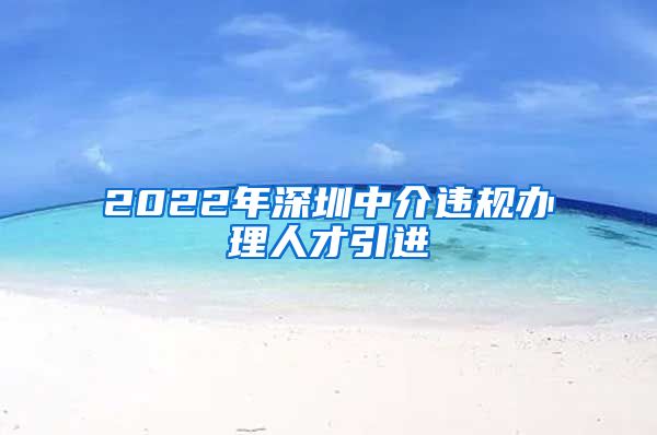 2022年深圳中介违规办理人才引进