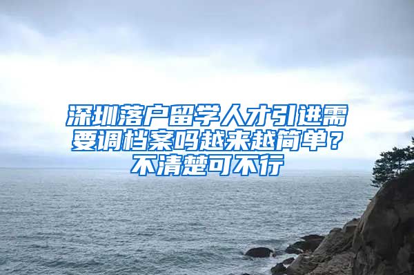 深圳落户留学人才引进需要调档案吗越来越简单？不清楚可不行