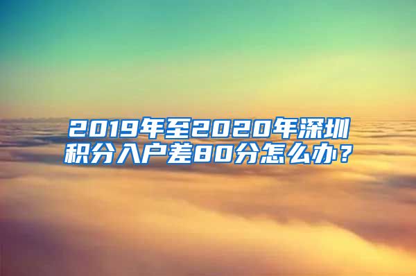 2019年至2020年深圳积分入户差80分怎么办？