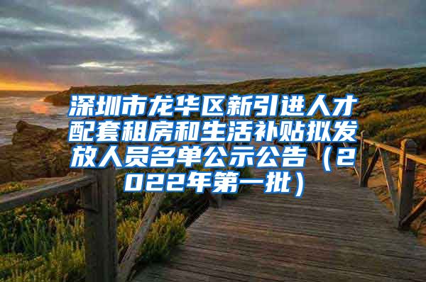 深圳市龙华区新引进人才配套租房和生活补贴拟发放人员名单公示公告（2022年第一批）