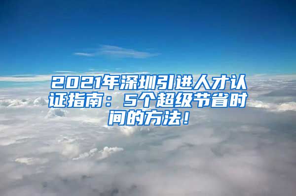 2021年深圳引进人才认证指南：5个超级节省时间的方法！